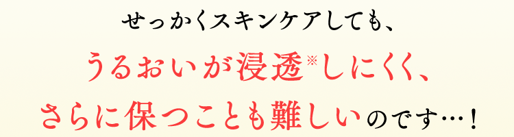 せっかくスキンケアしても、うるおいが浸透※しにくく、
さらに保つことも難しいのです…！
