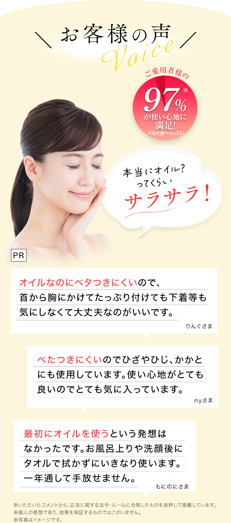 PR
お客様の声
ご愛用者様の97%が使い心地に満足!

本当にオイル?ってくらいサラサラ!

オイルなのにベタつきにくいので、首から胸にかけてたっぷり付けても下着等も気にしなくて大丈夫なのがいいです。
りんぐさま

べたつきにくいのでひざやひじ、かかとにも使用しています。 使い心地がとても良いのでとても気に入っています。
nyさま

最初にオイルを使うという発想はなかったです。 お風呂上りや洗顔後にタオルで拭かずにいきなり使います。一年通して手放せません。
もにのにさま

※いただいたコメントから、 広告に関する法令・ルールに合致したものを抜粋して掲載しています。
※個人の感想であり、 効果を保証するものではございません。
※写真はイメージです。