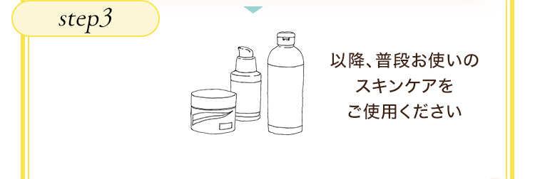 step3　以降、普段お使いのスキンケアをご使用ください