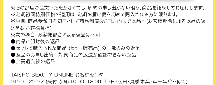※その都度ご注文いただかなくても、 解約の申し出がない限り、 商品を継続してお届けします。
※定期初回特別価格の適用は、 定期お届け便を初めて購入される方に限ります。
※原則、商品受領日を初日として商品到着後8日以内まで返品可(お客様都合による返品の返送料はお客様負担)
※次の場合、お客様都合による返品は不可
●商品ご開封後の返品
●セットで購入された商品 (セット販売品) の一部のみの返品
●返品のお申し出後、 対象商品の返送が確認できない返品
●会員退会後の返品
TAISHO BEAUTY ONLINE お客様センター
0120-022-22 (受付時間/10:00~18:00 土・日・祝日・夏季休業・年末年始を除く)