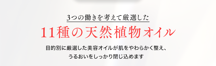 ３つの働きを考えて厳選した１１種の天然植物オイル
目的別に厳選した美容オイルが肌を柔らかく整え、うるおいをしっかり閉じ込めます