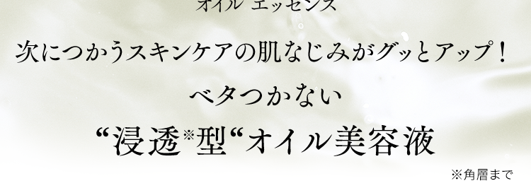大正製薬
今までのスキンケアが、オイルで変わる。
１１種の厳選植物オイル　３種のヒト型セラミド※保湿成分
使用度満足度97％　当社調べ(n＝33)
OIL ESSENCE　オイルエッセンス
次につかうスキンケアの肌なじみがグッとアップ！
ベタつかない”浸透※型”オイル美容液　※角層まで