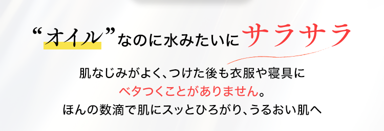 ”オイル”なのに水みたいにサラサラ
肌なじみがよく、つけた後も衣服や寝具にベタつくことがありません。
ほんの数滴で肌にスッとひろがり、うるおい肌へ