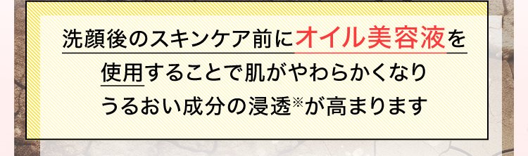 洗顔後のスキンケア前にオイル美容液を使用することで肌がやわらかくなりうるおい成分の浸透※が高まります