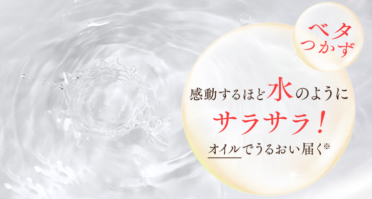 ベタつかず
感動するほど水のようにサラサラ！オイルでうるおい届く※