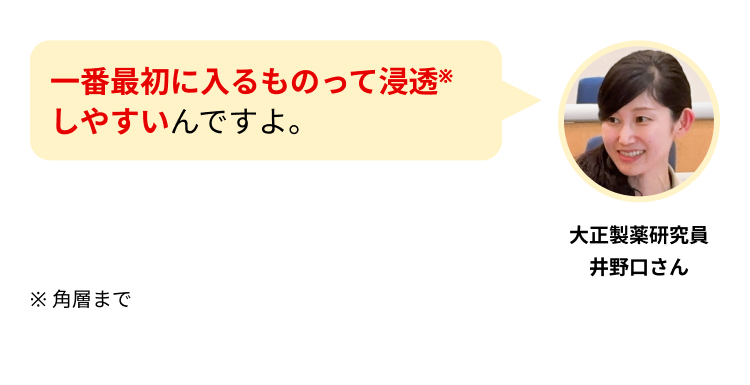 一番最初に入るものって浸透※しやすいんですよ。
大正製薬研究員
井野口さん
※ 角層まで