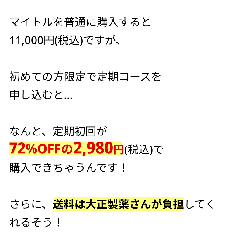 マイトルを普通に購入すると
11,000円 (税込)ですが、
初めての方限定で定期コースを
申し込むと...
なんと、定期初回が
72%OFFの 2,980円(税込)で
購入できちゃうんです!
さらに、送料は大正製薬さんが負担してく
れるそう!