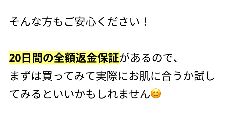 そんな方もご安心ください！

20日間の全額返金保証があるので、
まずは買ってみて実際にお肌に合うか試してみるといいかもしれません😊
