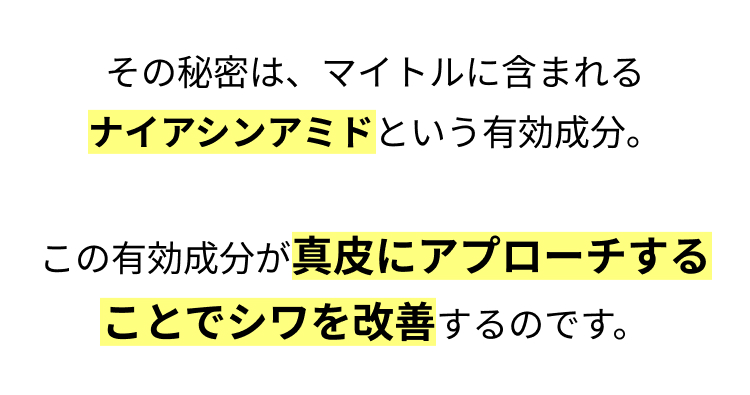 その秘密は、マイトルに含まれる
ナイアシンアミドという有効成分。
 この有効成分が真皮にアプローチすることでシワを改善するのです。