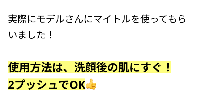 実際にモデルさんにマイトルを使ってもら
いました!
使用方法は、洗顔後の肌にすぐ!
2プッシュでOK