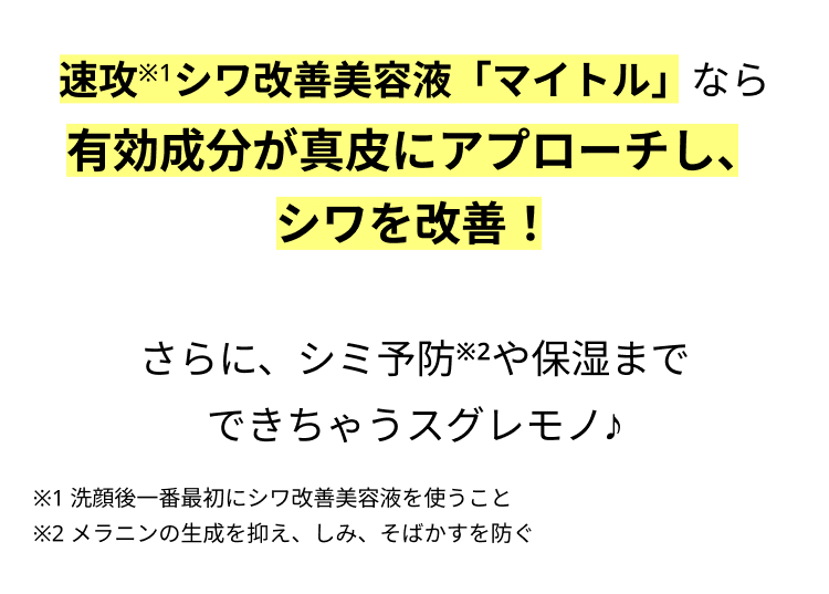 速攻※1シワ改善美容液「マイトル」なら
有効成分が真皮にアプローチし、
シワを改善！

さらに、シミ予防※2や保湿まで
できちゃうスグレモノ♪
※1 洗顔後一番最初にシワ改善美容液を使うこと
※2 メラニンの生成を抑え、しみ、そばかすを防ぐ