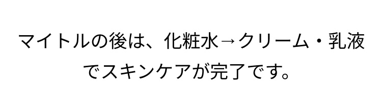マイトルの後は、化粧水→ クリーム・乳液
でスキンケアが完了です。