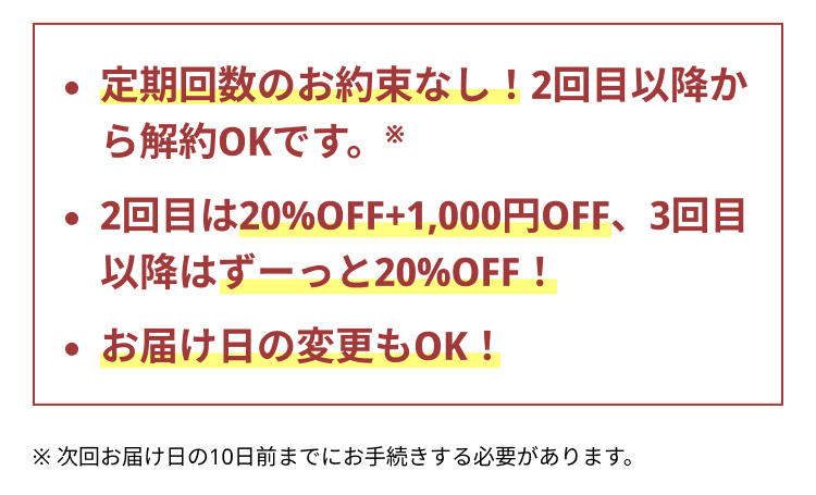 定期回数のお約束なし！2回目以降から解約OKです。※
2回目は20%OFF+1,000円OFF、3回目以降はずーっと20%OFF！
お届け日の変更もOK！
※ 次回お届け日の10日前までにお手続きする必要があります。