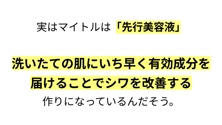 実はマイトルは「先行美容液」

洗いたての肌にいち早く有効成分を
届けることでシワを改善する
作りになっているんだそう。