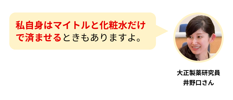 私自身はマイトルと化粧水だけで済ませるときもありますよ。
大正製薬研究員
井野口さん