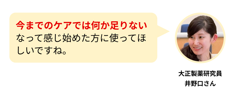 今までのケアでは何か足りないなって感じ始めた方に使ってほしいですね。
大正製薬研究員
井野口さん