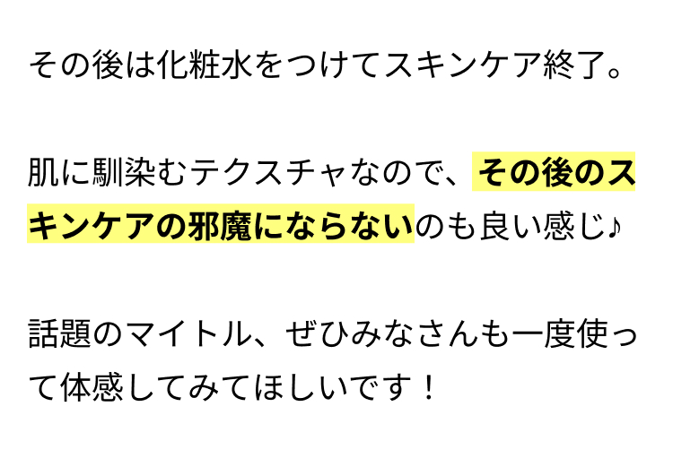 その後は化粧水をつけてスキンケア終了。
肌に馴染むテクスチャなので、その後のス
キンケアの邪魔にならないのも良い感じ♪
話題のマイトル、 ぜひみなさんも一度使っ
て体感してみてほしいです!