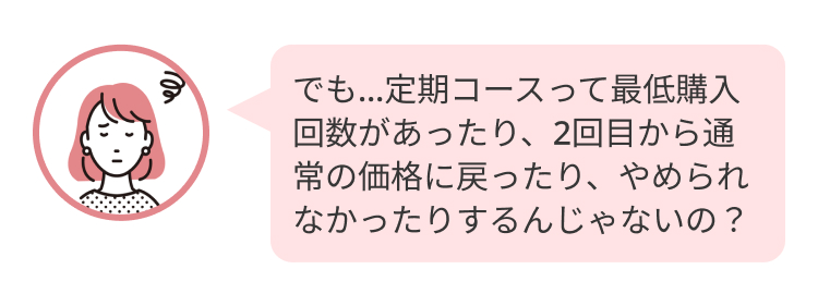 でも…定期コースって最低購入回数があったり、2回目から通常の価格に戻ったり、やめられなかったりするんじゃないの？