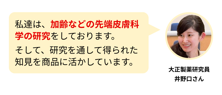 私達は、加齢などの先端皮膚科学の研究をしております。
そして、研究を通して得られた知見を商品に活かしています。
大正製薬研究員
井野口さん