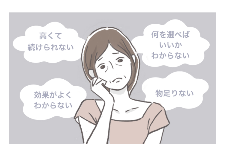 高くて続けられない
何を選べばいいかわからない
効果がよくわからない
物足りない